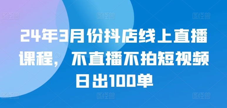 24年3月份抖店线上直播课程,不直播不拍短视频日出100单-匠马插画笔刷课程资料网