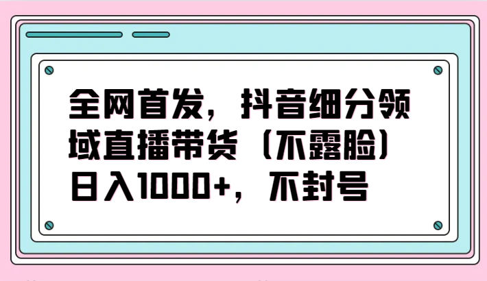 全网首发,抖音细分领域直播带货(不露脸)项目,日入1000+,不封号-匠马插画笔刷课程资料网