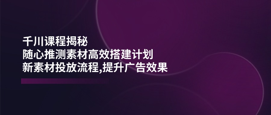 (14317期)千川课程揭秘:随心推测素材高效搭建计划,新素材投放流程,提升广告效果-匠马插画笔刷课程资料网